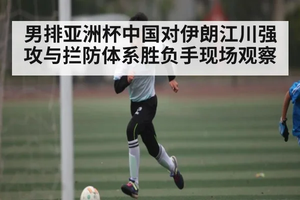 男排亚洲杯中国对伊朗江川强攻与拦防体系胜负手现场观察