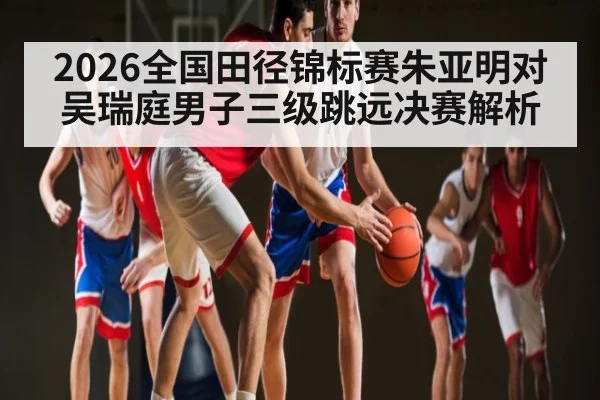 2026全国田径锦标赛朱亚明对吴瑞庭男子三级跳远决赛解析